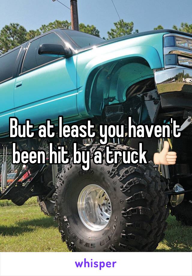 But at least you haven't been hit by a truck 👍🏻