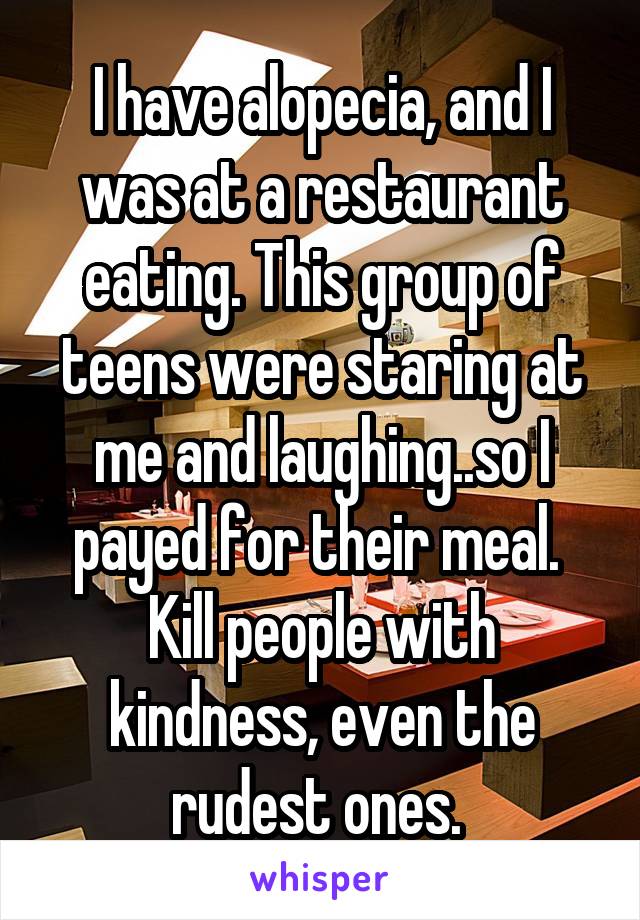 I have alopecia, and I was at a restaurant eating. This group of teens were staring at me and laughing..so I payed for their meal. 
Kill people with kindness, even the rudest ones. 