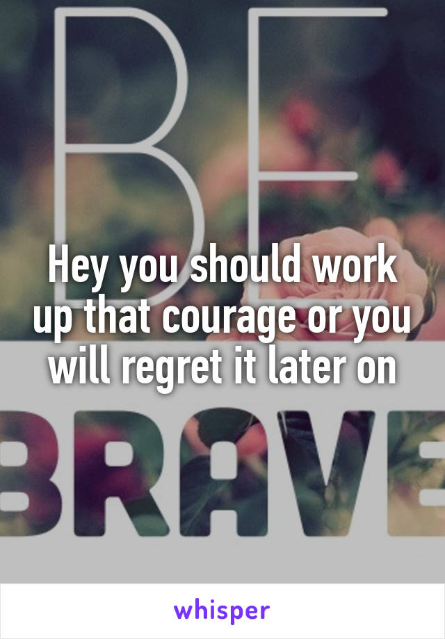 Hey you should work up that courage or you will regret it later on