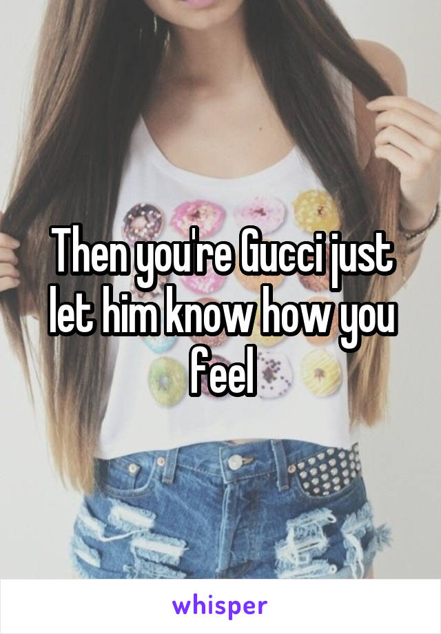 Then you're Gucci just let him know how you feel