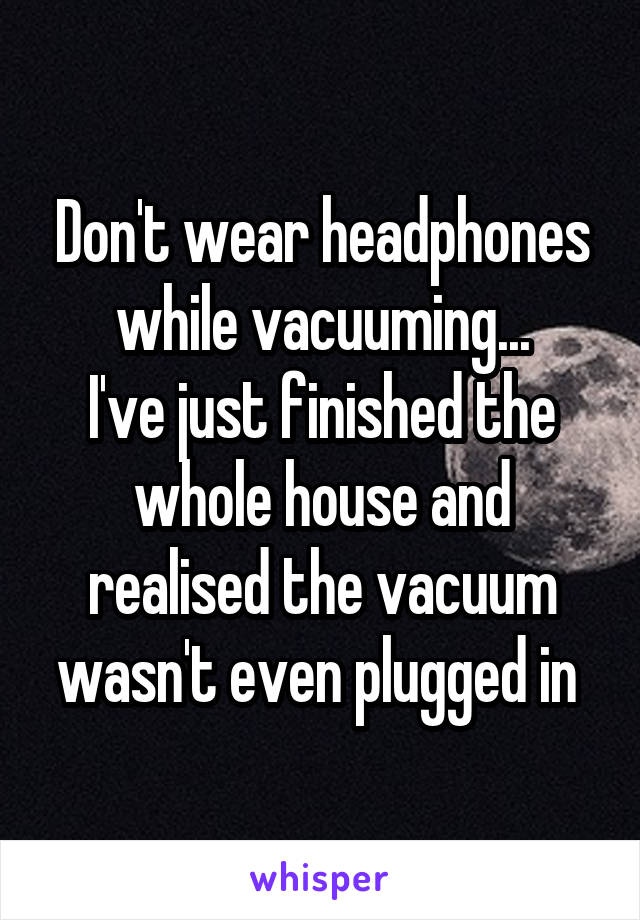 Don't wear headphones while vacuuming...
I've just finished the whole house and realised the vacuum wasn't even plugged in 