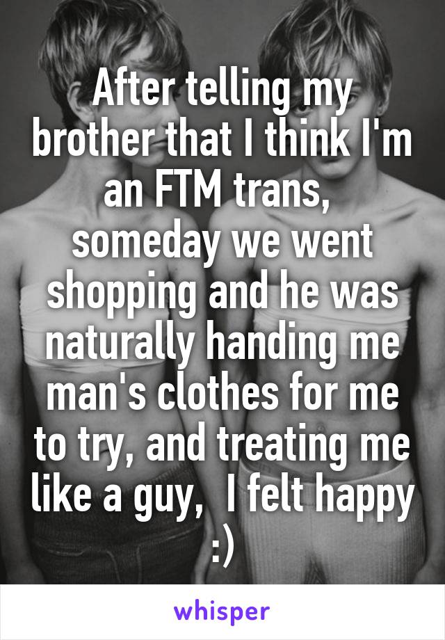 After telling my brother that I think I'm an FTM trans,  someday we went shopping and he was naturally handing me man's clothes for me to try, and treating me like a guy,  I felt happy :)