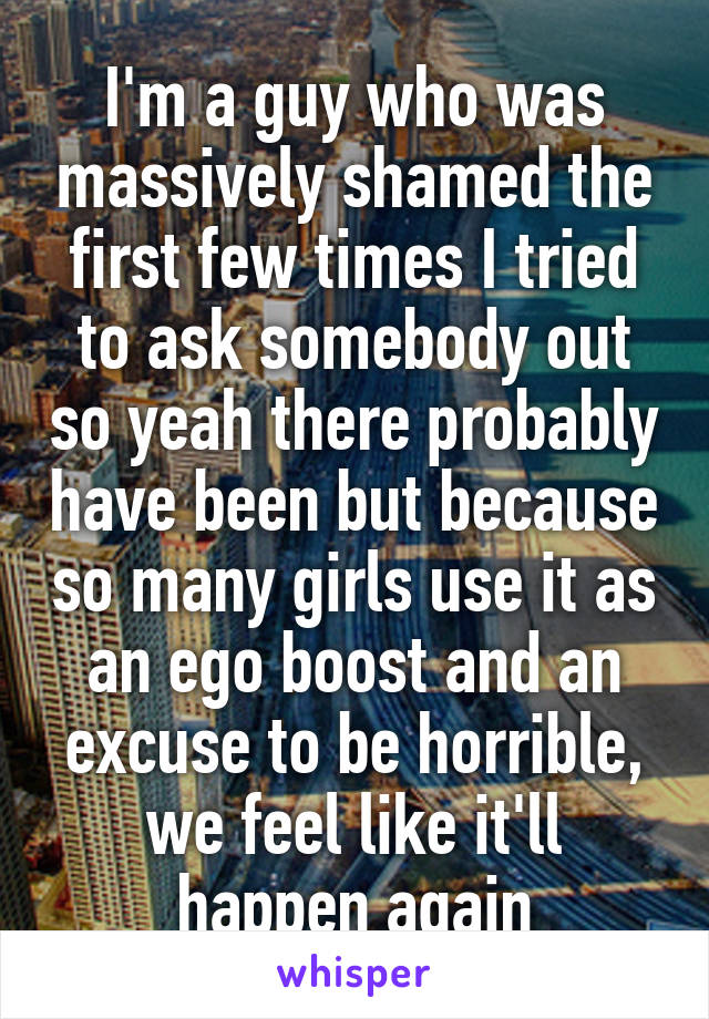 I'm a guy who was massively shamed the first few times I tried to ask somebody out so yeah there probably have been but because so many girls use it as an ego boost and an excuse to be horrible, we feel like it'll happen again