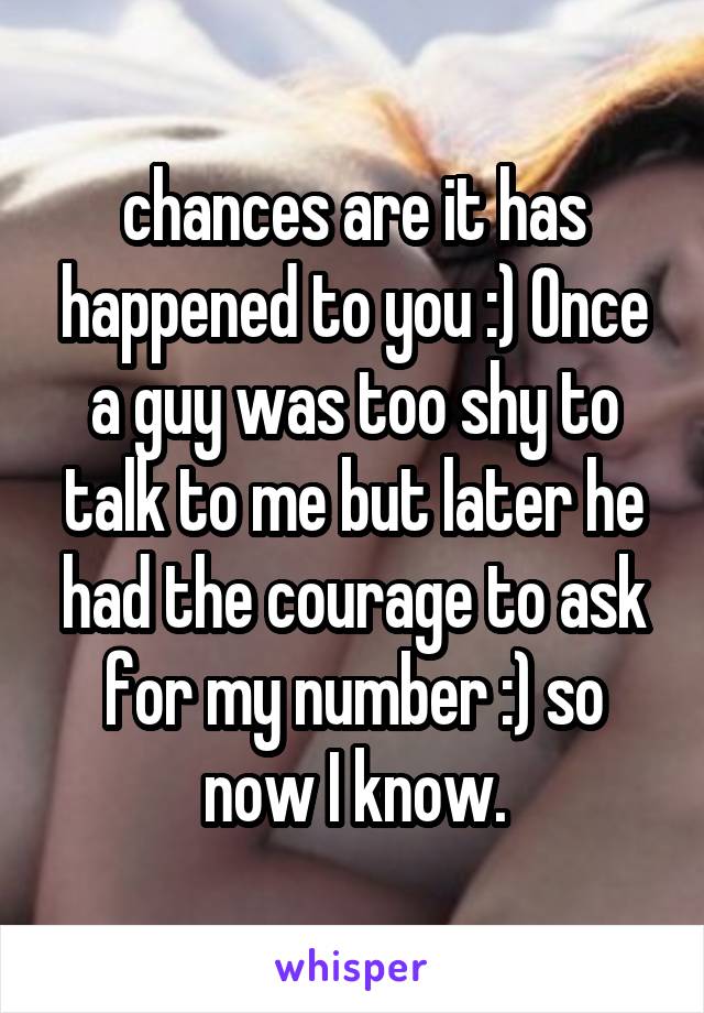 chances are it has happened to you :) Once a guy was too shy to talk to me but later he had the courage to ask for my number :) so now I know.