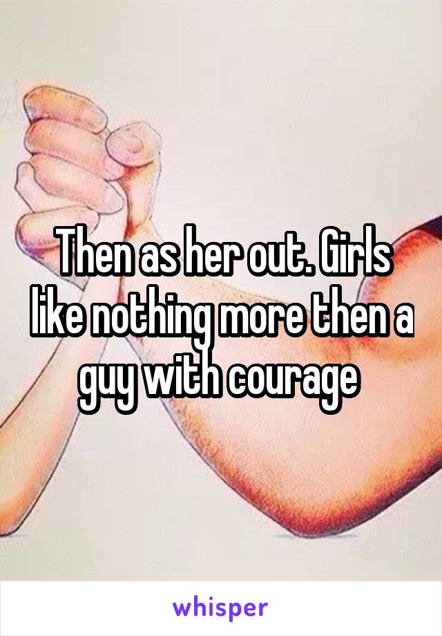 Then as her out. Girls like nothing more then a guy with courage 