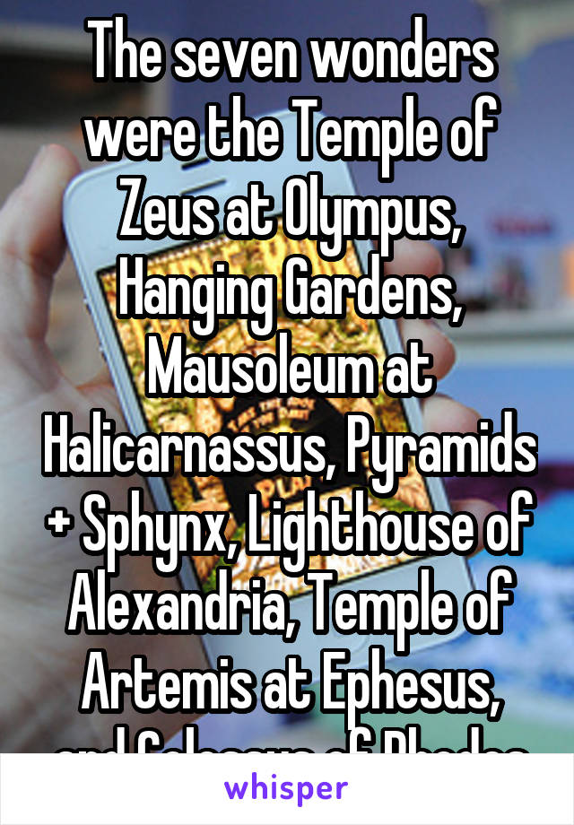 The seven wonders were the Temple of Zeus at Olympus, Hanging Gardens, Mausoleum at Halicarnassus, Pyramids + Sphynx, Lighthouse of Alexandria, Temple of Artemis at Ephesus, and Colossus of Rhodes