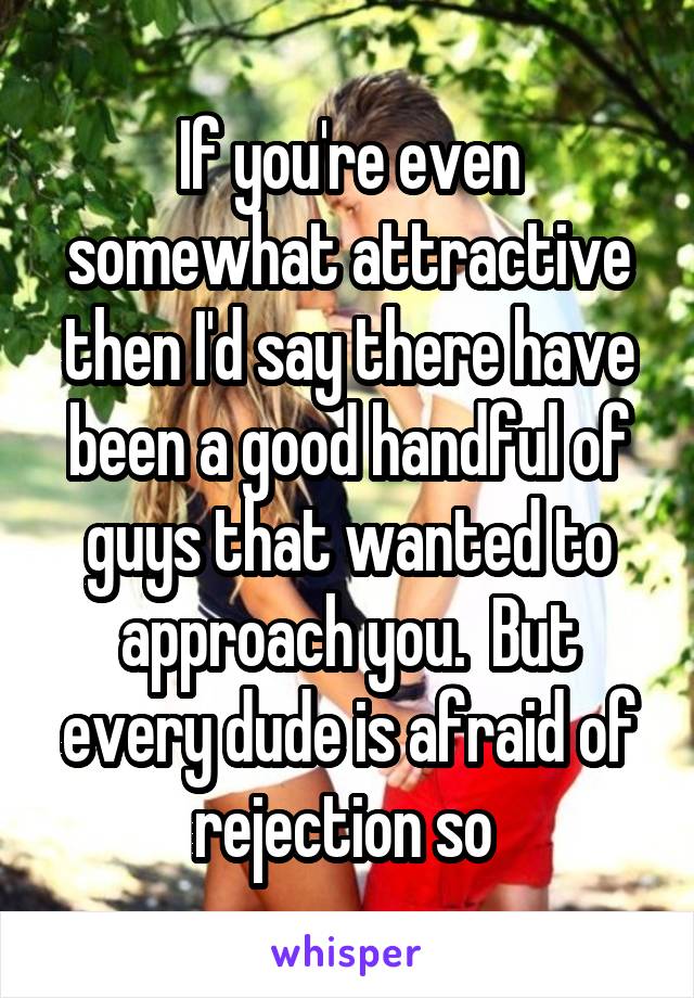 If you're even somewhat attractive then I'd say there have been a good handful of guys that wanted to approach you.  But every dude is afraid of rejection so 