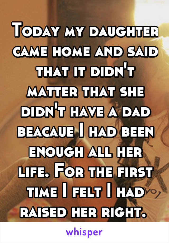 Today my daughter came home and said that it didn't matter that she didn't have a dad beacaue I had been enough all her life. For the first time I felt I had raised her right. 