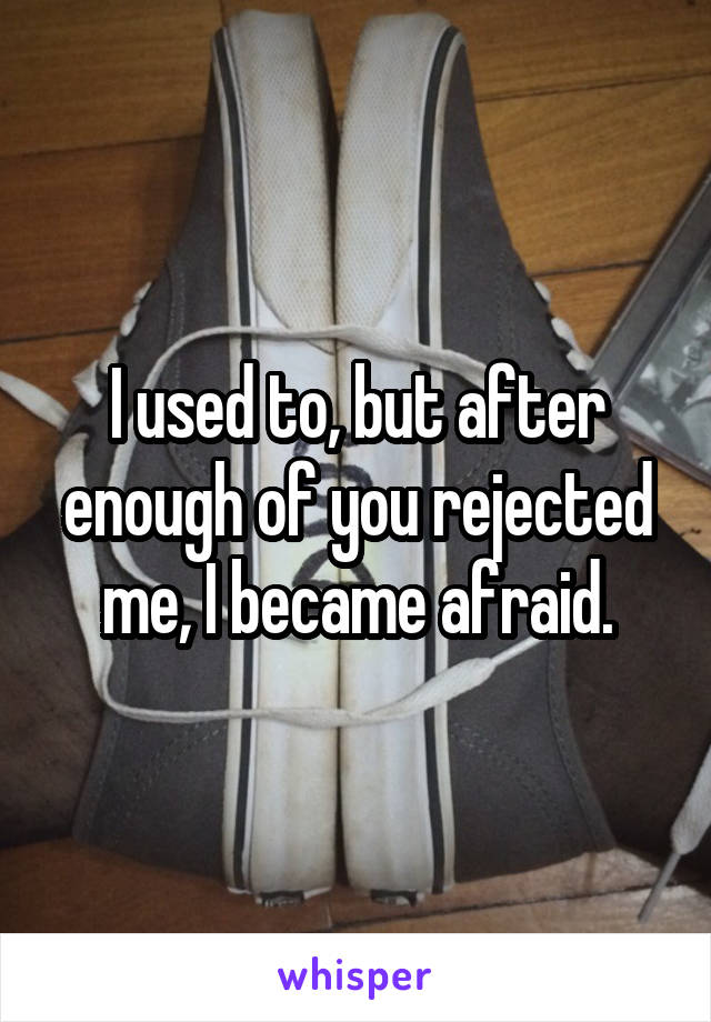 I used to, but after enough of you rejected me, I became afraid.