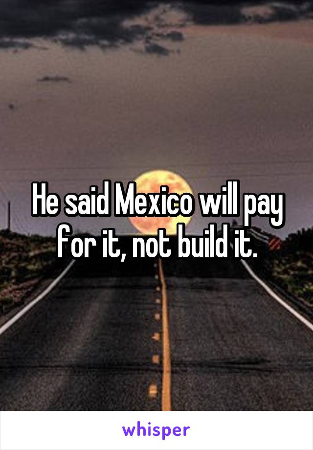 He said Mexico will pay for it, not build it.