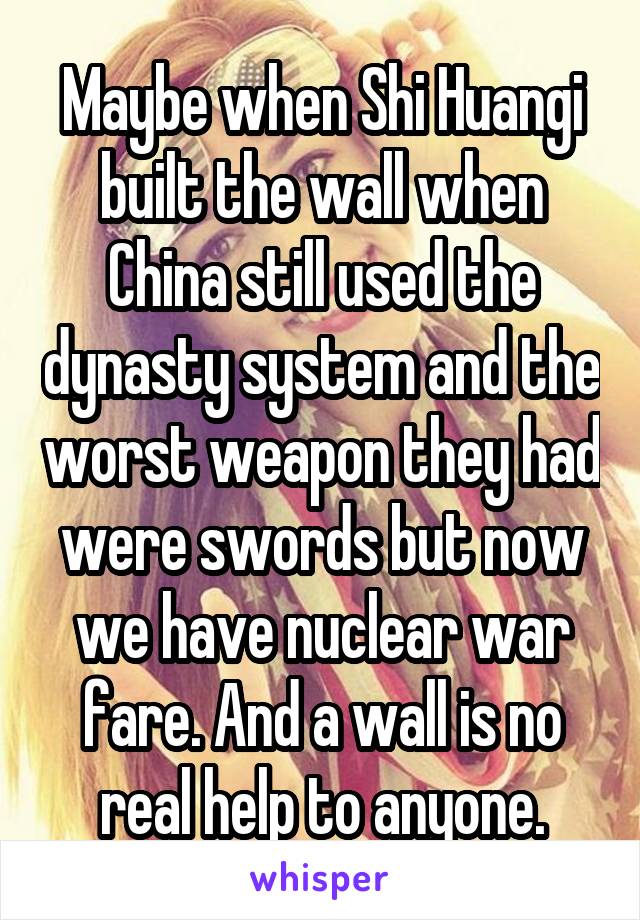 Maybe when Shi Huangi built the wall when China still used the dynasty system and the worst weapon they had were swords but now we have nuclear war fare. And a wall is no real help to anyone.