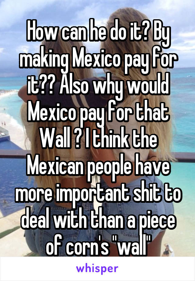 How can he do it? By making Mexico pay for it?? Also why would Mexico pay for that Wall ? I think the Mexican people have more important shit to deal with than a piece of corn's "wall"