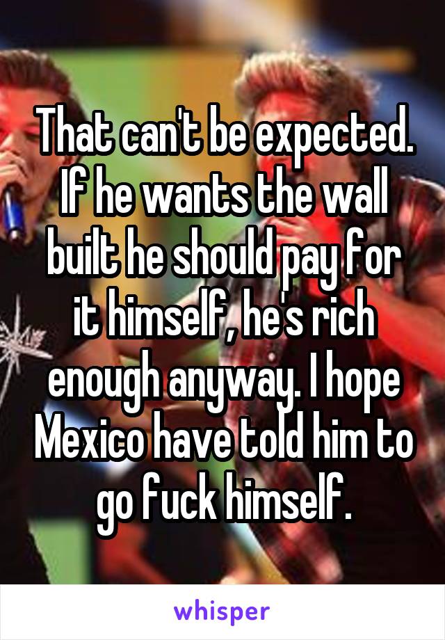 That can't be expected. If he wants the wall built he should pay for it himself, he's rich enough anyway. I hope Mexico have told him to go fuck himself.