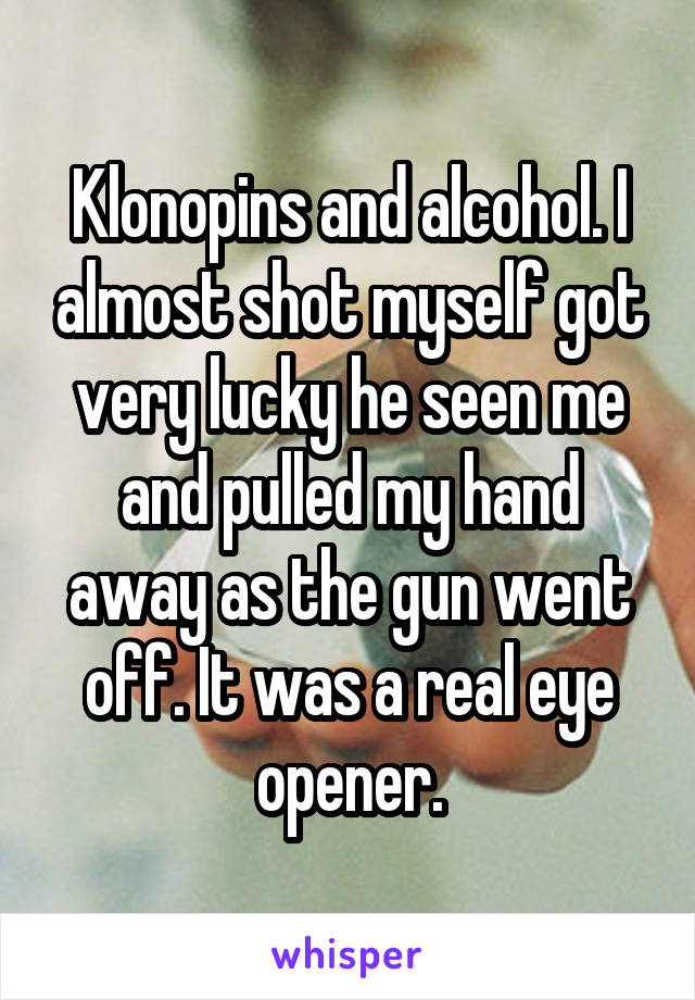 Klonopins and alcohol. I almost shot myself got very lucky he seen me and pulled my hand away as the gun went off. It was a real eye opener.