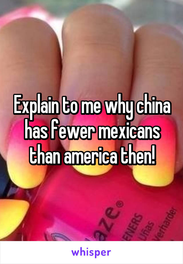 Explain to me why china has fewer mexicans than america then!