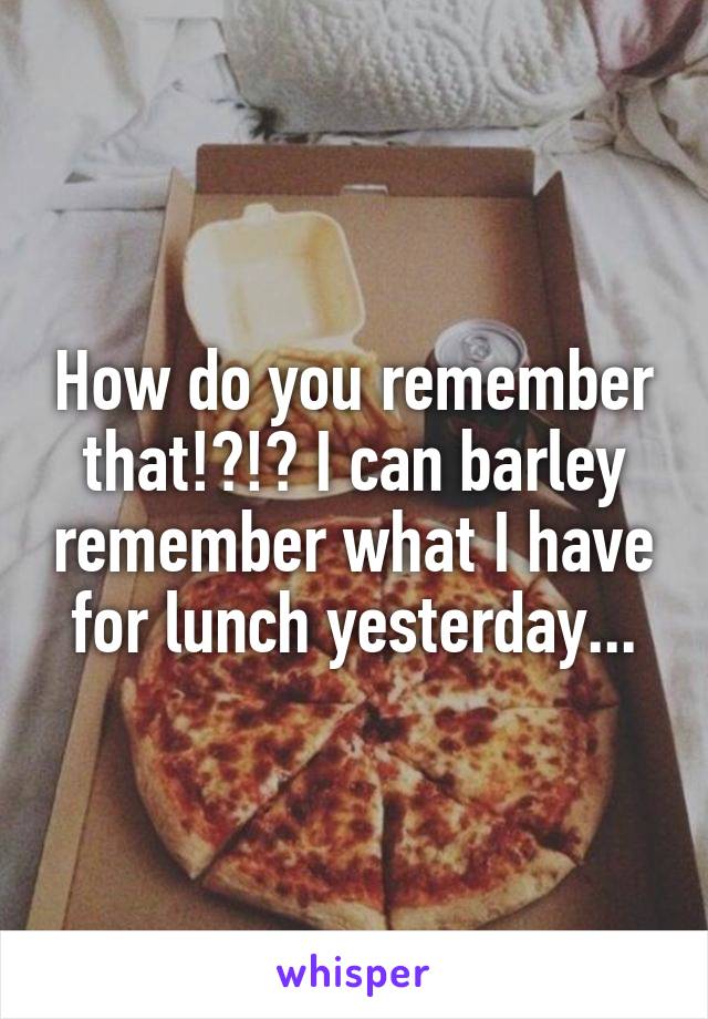 How do you remember that!?!? I can barley remember what I have for lunch yesterday...