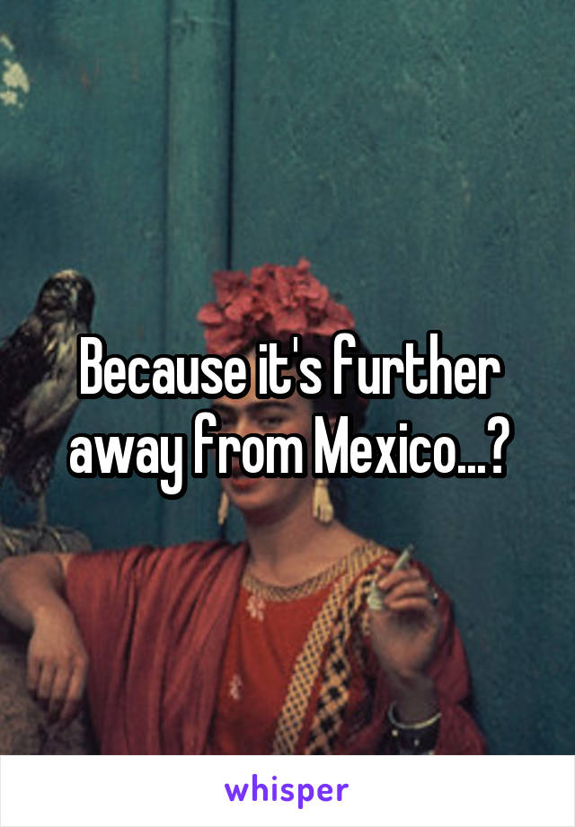 Because it's further away from Mexico...?