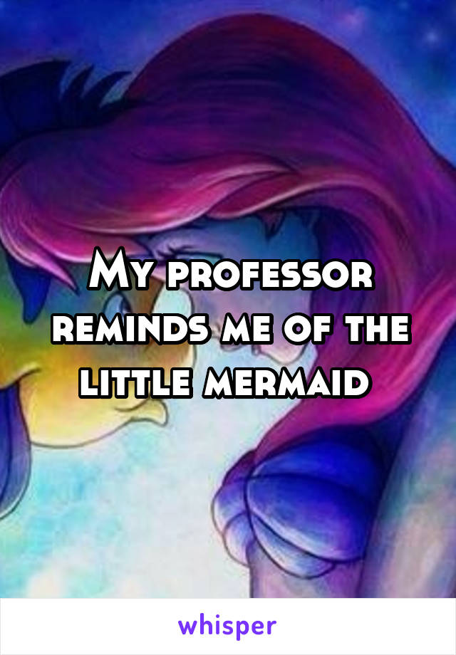 My professor reminds me of the little mermaid 