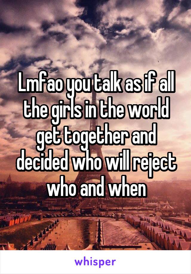 Lmfao you talk as if all the girls in the world get together and decided who will reject who and when