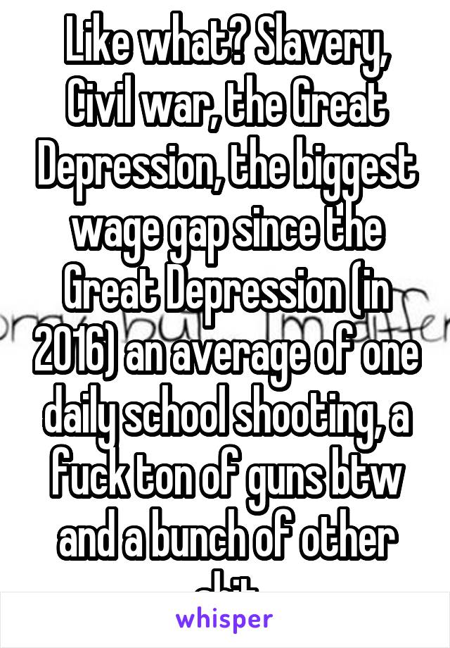 Like what? Slavery, Civil war, the Great Depression, the biggest wage gap since the Great Depression (in 2016) an average of one daily school shooting, a fuck ton of guns btw and a bunch of other shit