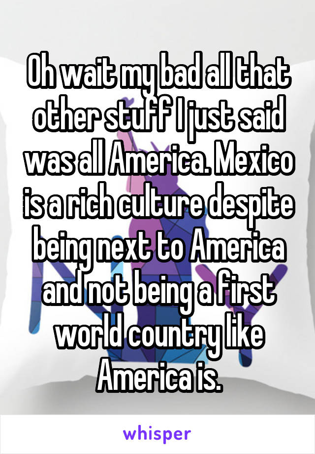 Oh wait my bad all that other stuff I just said was all America. Mexico is a rich culture despite being next to America and not being a first world country like America is.