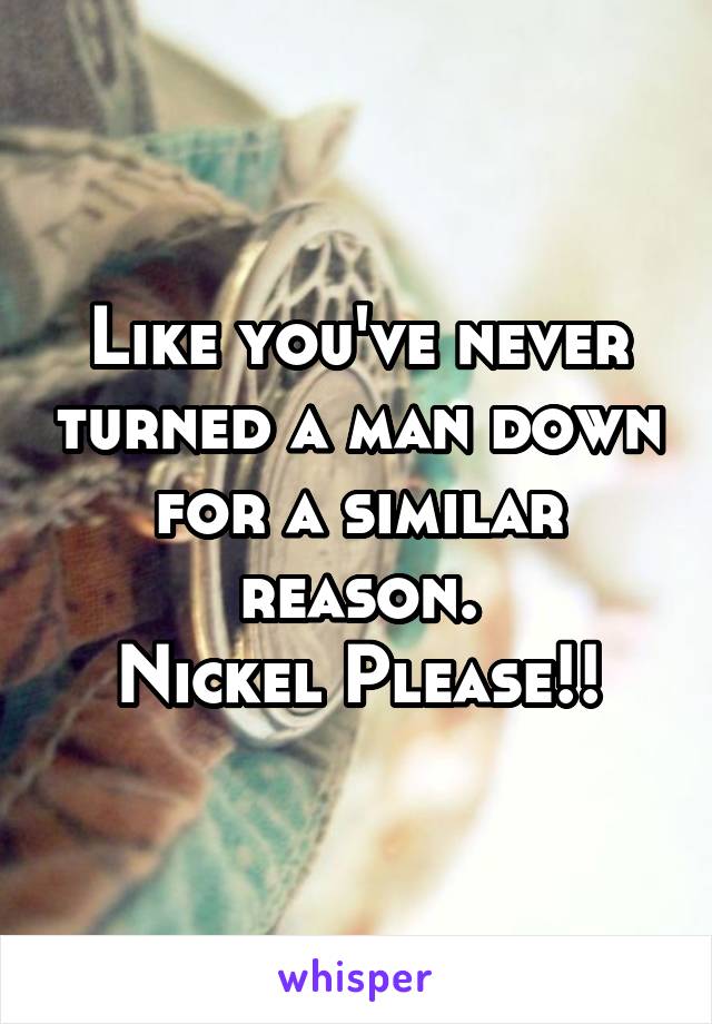 Like you've never turned a man down for a similar reason.
Nickel Please!!