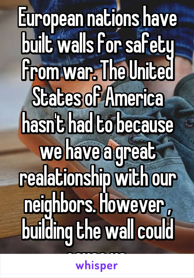 European nations have built walls for safety from war. The United States of America hasn't had to because we have a great realationship with our neighbors. However , building the wall could cause us 