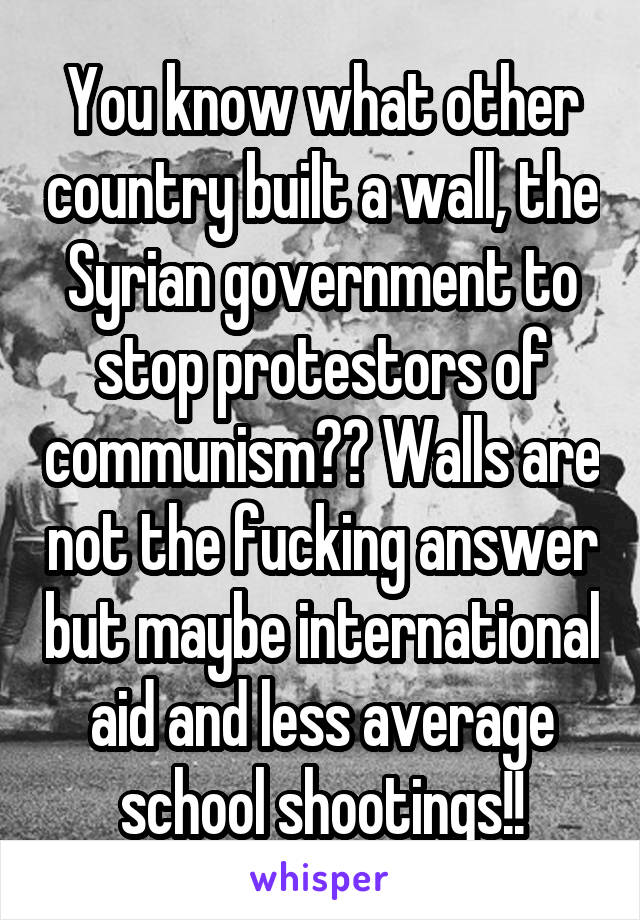 You know what other country built a wall, the Syrian government to stop protestors of communism?? Walls are not the fucking answer but maybe international aid and less average school shootings!!