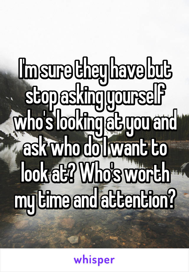 I'm sure they have but stop asking yourself who's looking at you and ask who do I want to look at? Who's worth my time and attention?