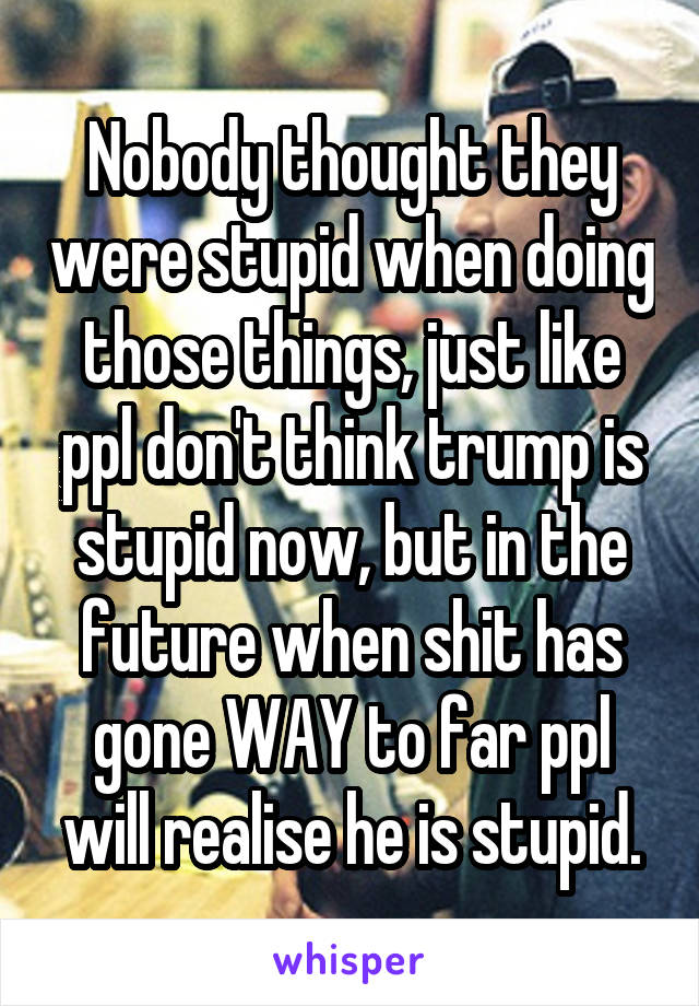 Nobody thought they were stupid when doing those things, just like ppl don't think trump is stupid now, but in the future when shit has gone WAY to far ppl will realise he is stupid.