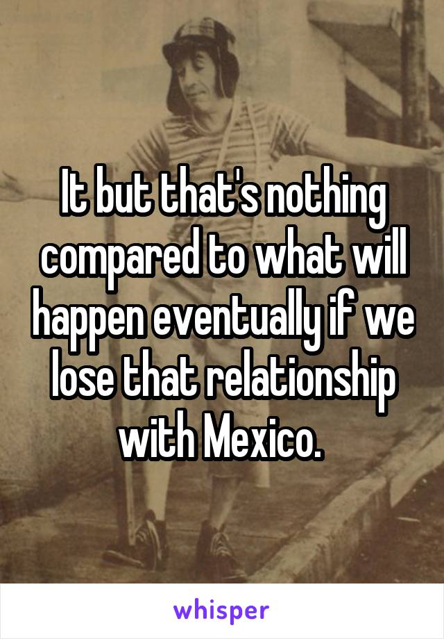 It but that's nothing compared to what will happen eventually if we lose that relationship with Mexico. 