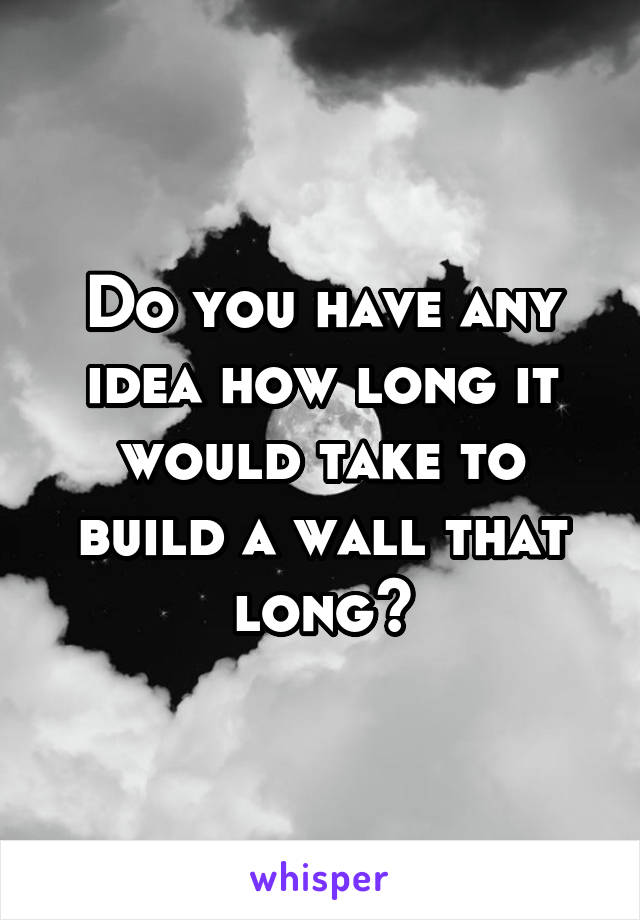 Do you have any idea how long it would take to build a wall that long?