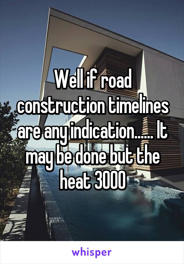 Well if road construction timelines are any indication...... It may be done but the heat 3000