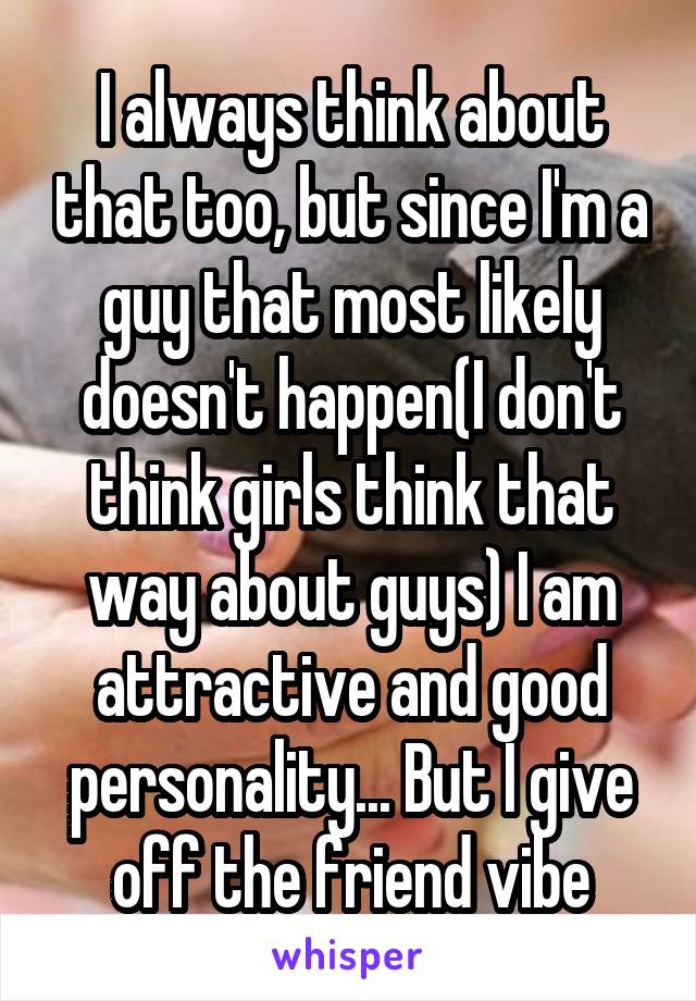 I always think about that too, but since I'm a guy that most likely doesn't happen(I don't think girls think that way about guys) I am attractive and good personality... But I give off the friend vibe