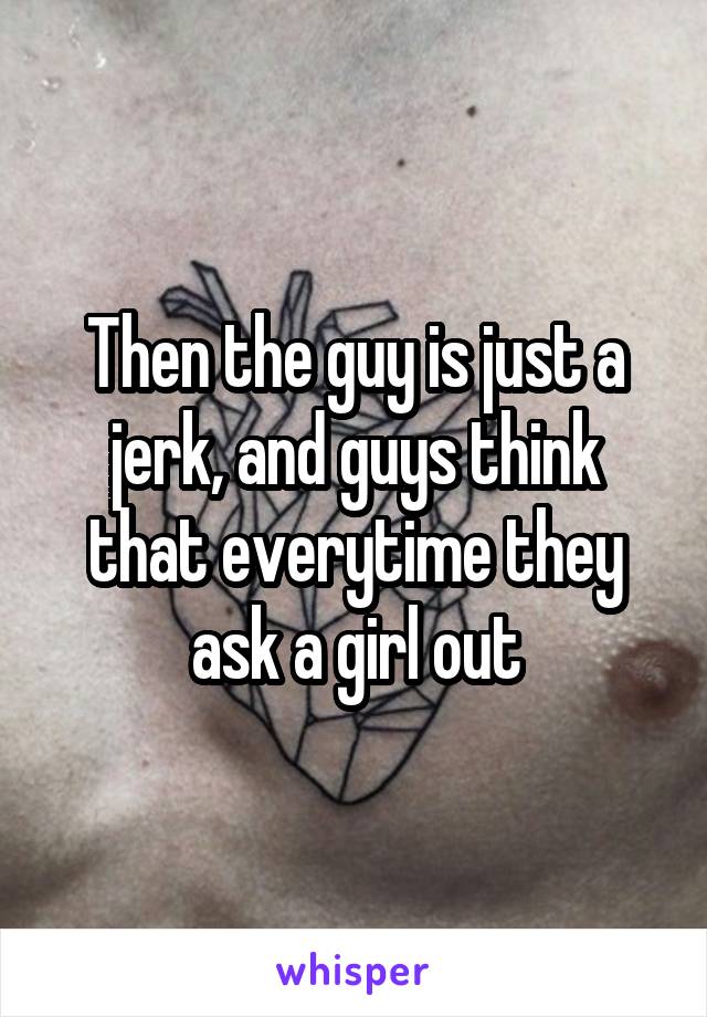 Then the guy is just a jerk, and guys think that everytime they ask a girl out