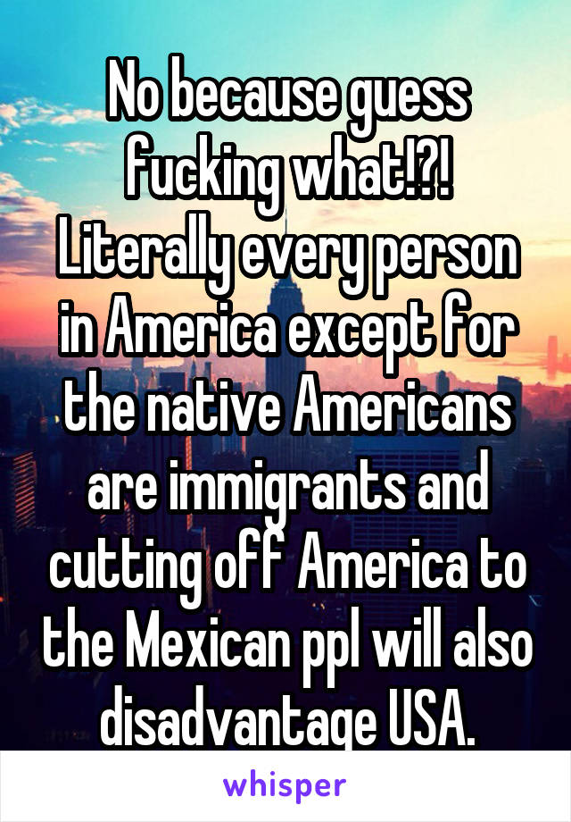 No because guess fucking what!?! Literally every person in America except for the native Americans are immigrants and cutting off America to the Mexican ppl will also disadvantage USA.