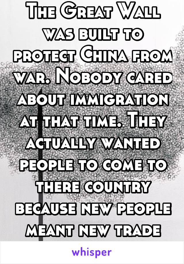 The Great Wall was built to protect China from war. Nobody cared about immigration at that time. They actually wanted people to come to there country because new people meant new trade and new money. 