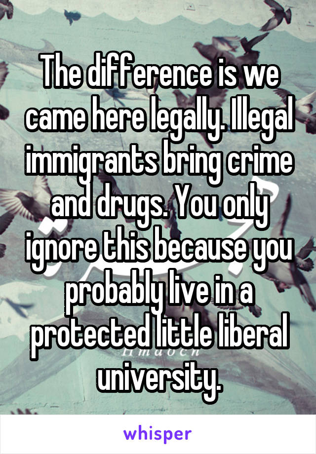 The difference is we came here legally. Illegal immigrants bring crime and drugs. You only ignore this because you probably live in a protected little liberal university.