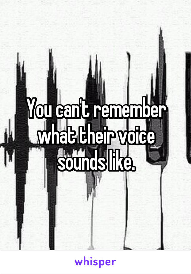 You can't remember what their voice sounds like.