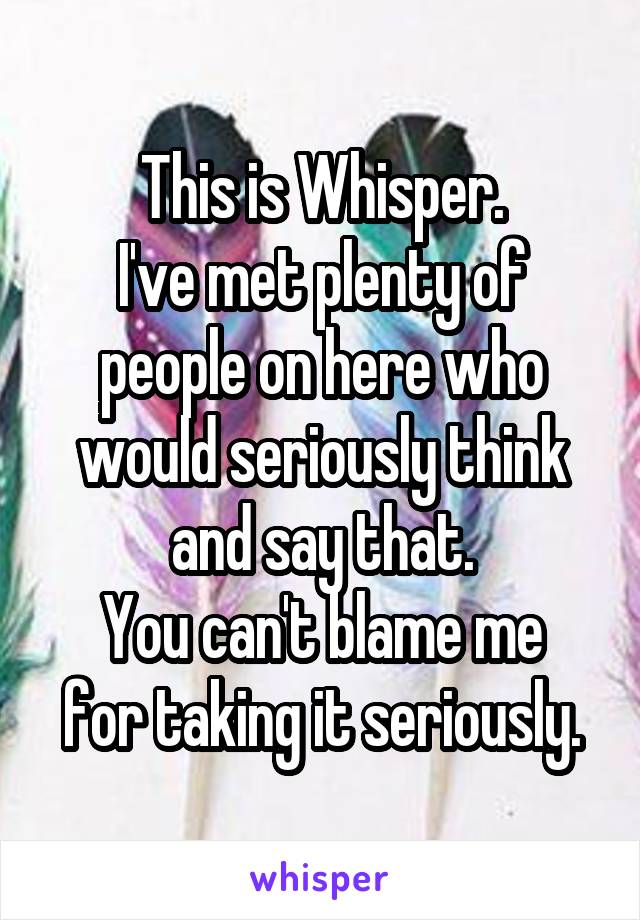 This is Whisper.
I've met plenty of people on here who would seriously think and say that.
You can't blame me for taking it seriously.