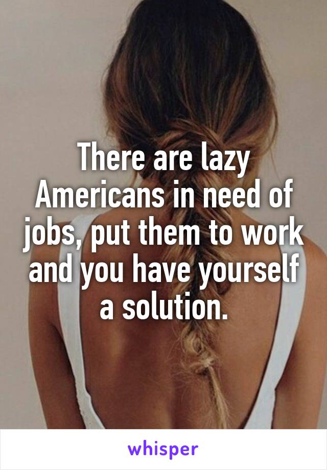 There are lazy Americans in need of jobs, put them to work and you have yourself a solution.