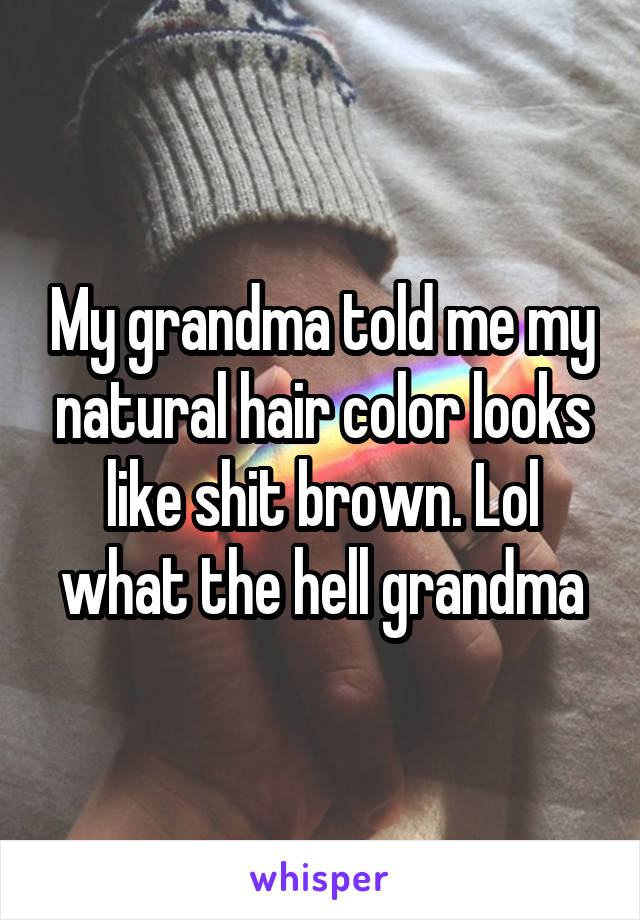 My grandma told me my natural hair color looks like shit brown. Lol what the hell grandma