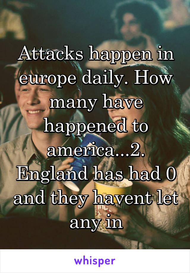 Attacks happen in europe daily. How many have happened to america...2. England has had 0 and they havent let any in