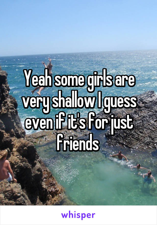 Yeah some girls are very shallow I guess even if it's for just friends 