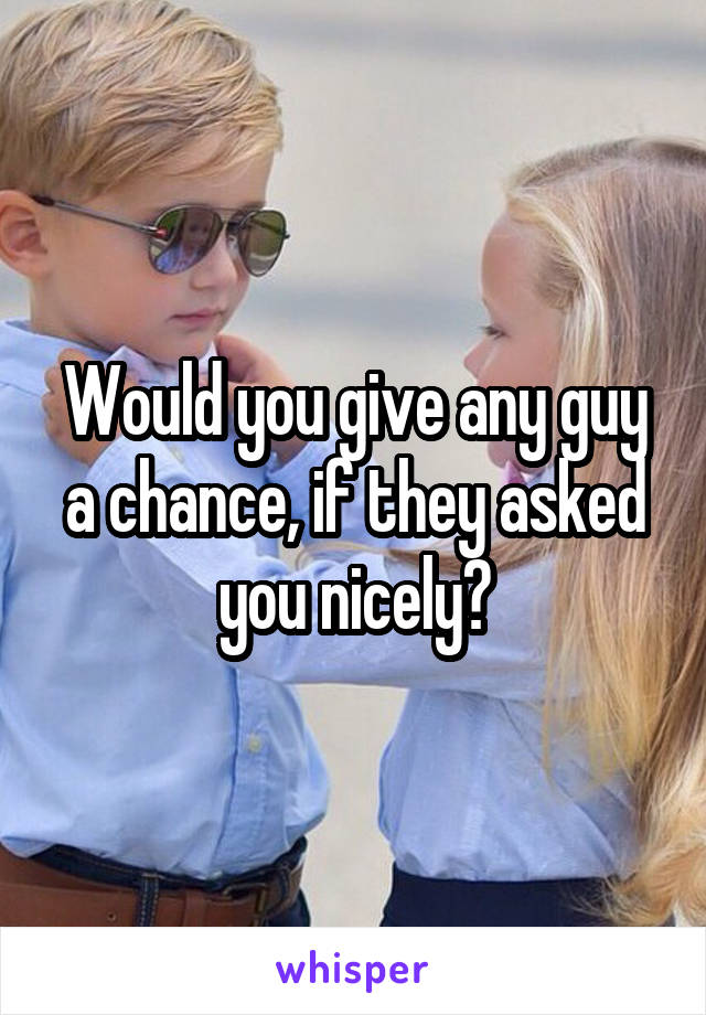 Would you give any guy a chance, if they asked you nicely?