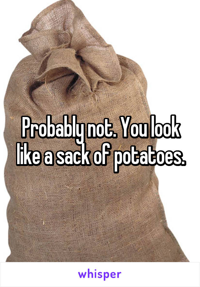 Probably not. You look like a sack of potatoes.