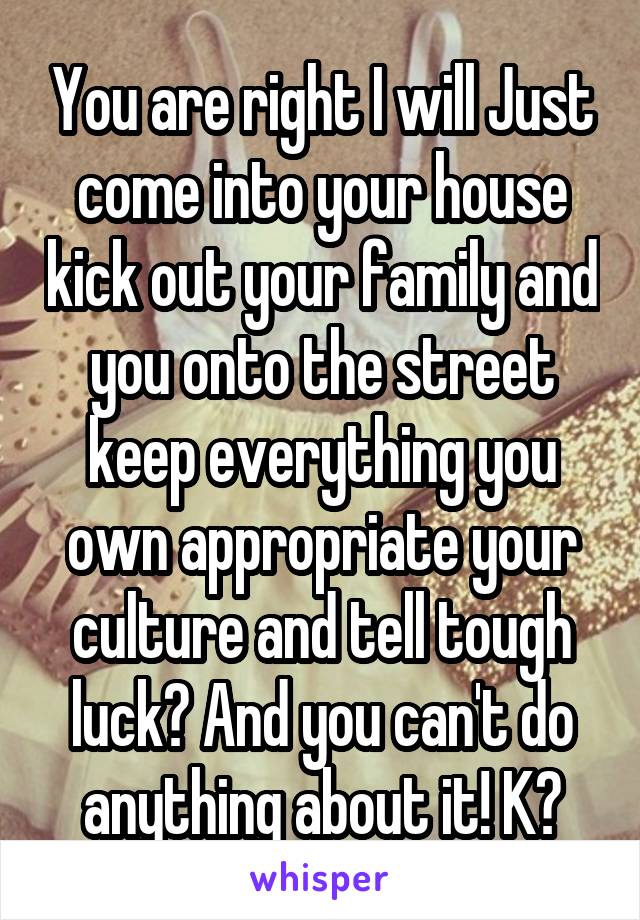 You are right I will Just come into your house kick out your family and you onto the street keep everything you own appropriate your culture and tell tough luck? And you can't do anything about it! K?