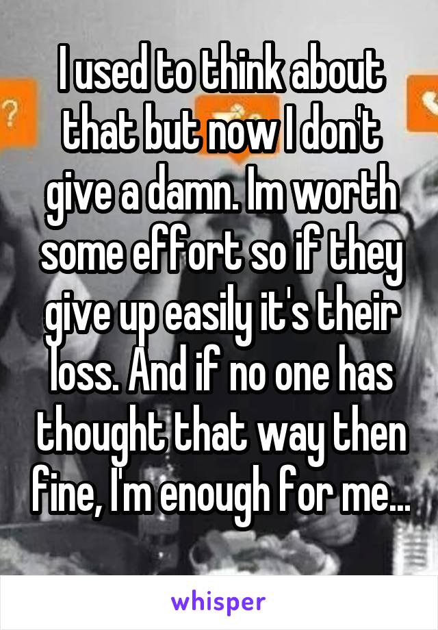 I used to think about that but now I don't give a damn. Im worth some effort so if they give up easily it's their loss. And if no one has thought that way then fine, I'm enough for me...
