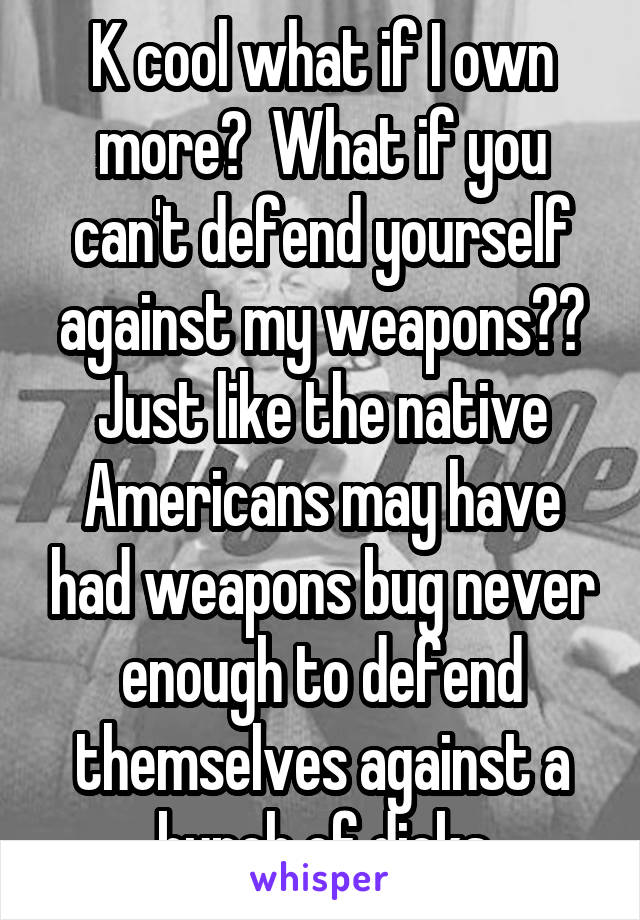 K cool what if I own more?  What if you can't defend yourself against my weapons?? Just like the native Americans may have had weapons bug never enough to defend themselves against a bunch of dicks