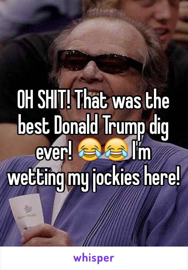 OH SHIT! That was the best Donald Trump dig ever! 😂😂 I'm wetting my jockies here!